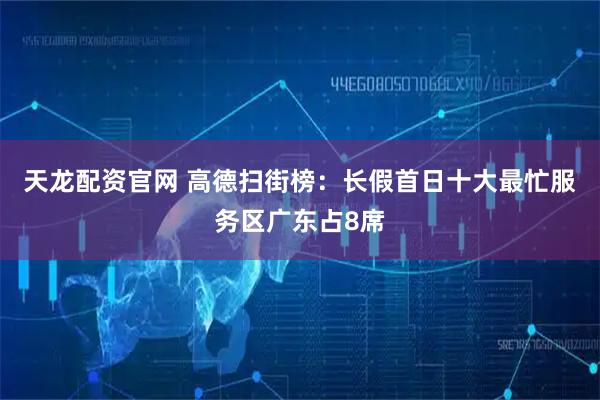 天龙配资官网 高德扫街榜：长假首日十大最忙服务区广东占8席