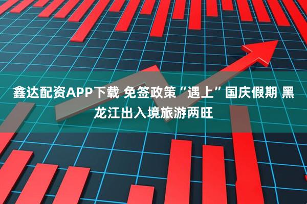 鑫达配资APP下载 免签政策“遇上”国庆假期 黑龙江出入境旅游两旺