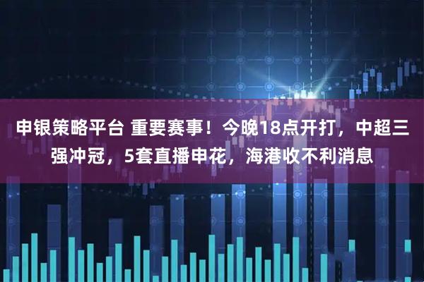 申银策略平台 重要赛事！今晚18点开打，中超三强冲冠，5套直播申花，海港收不利消息