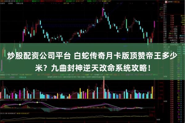 炒股配资公司平台 白蛇传奇月卡版顶赞帝王多少米？九曲封神逆天改命系统攻略！
