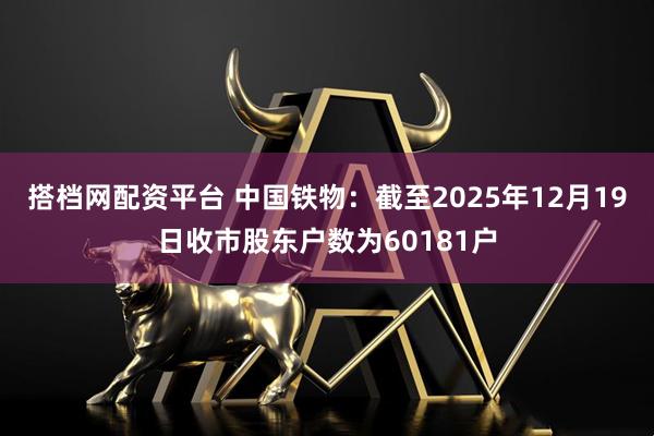 搭档网配资平台 中国铁物：截至2025年12月19日收市股东户数为60181户