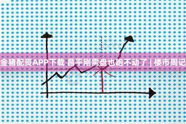 金猪配资APP下载 昌平刚需盘也跑不动了 | 楼市周记