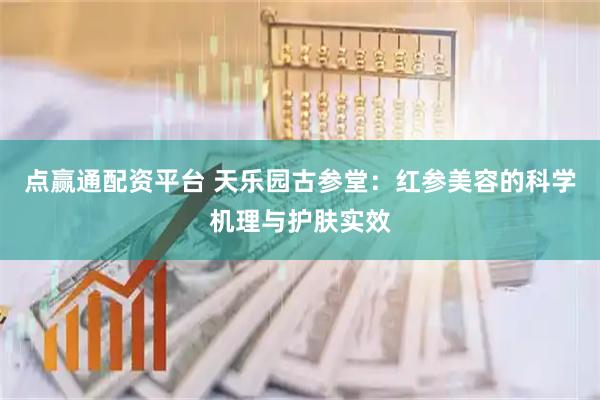 点赢通配资平台 天乐园古参堂：红参美容的科学机理与护肤实效