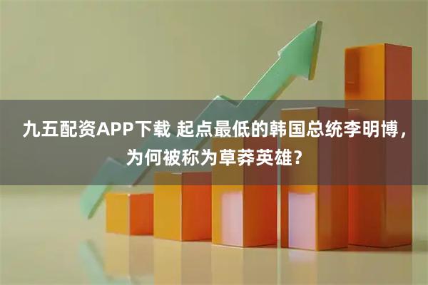 九五配资APP下载 起点最低的韩国总统李明博，为何被称为草莽英雄？