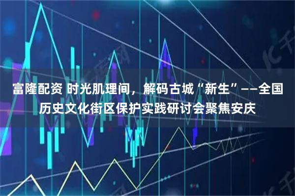 富隆配资 时光肌理间，解码古城“新生”——全国历史文化街区保护实践研讨会聚焦安庆