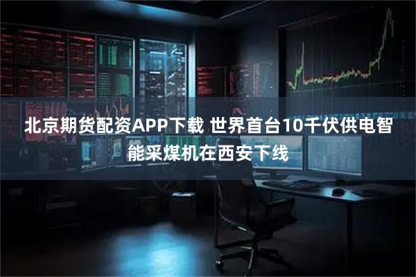 北京期货配资APP下载 世界首台10千伏供电智能采煤机在西安下线