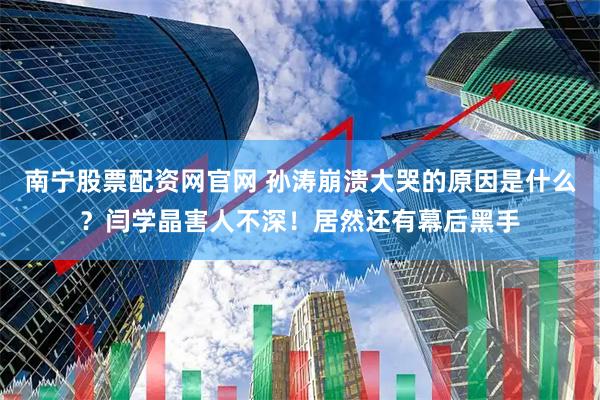 南宁股票配资网官网 孙涛崩溃大哭的原因是什么？闫学晶害人不深！居然还有幕后黑手