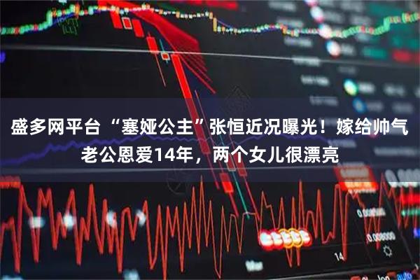 盛多网平台 “塞娅公主”张恒近况曝光！嫁给帅气老公恩爱14年，两个女儿很漂亮