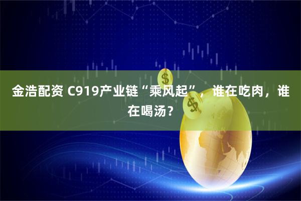 金浩配资 C919产业链“乘风起”，谁在吃肉，谁在喝汤？