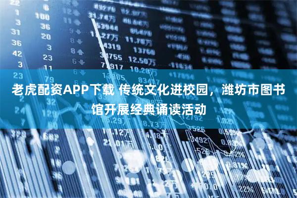 老虎配资APP下载 传统文化进校园，潍坊市图书馆开展经典诵读活动